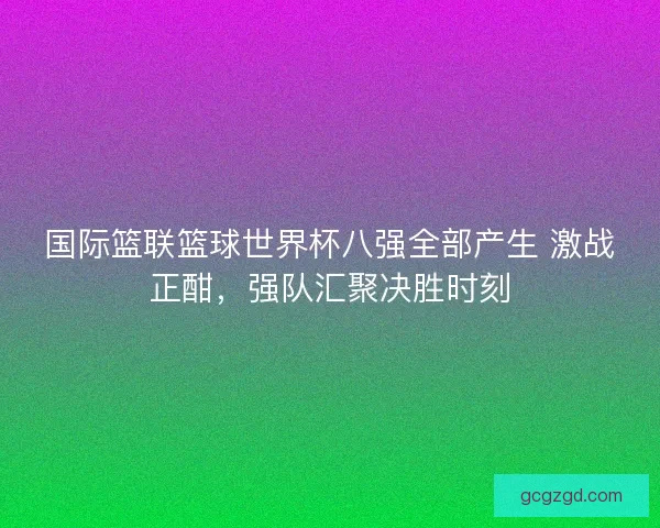国际篮联篮球世界杯八强全部产生 激战正酣，强队汇聚决胜时刻