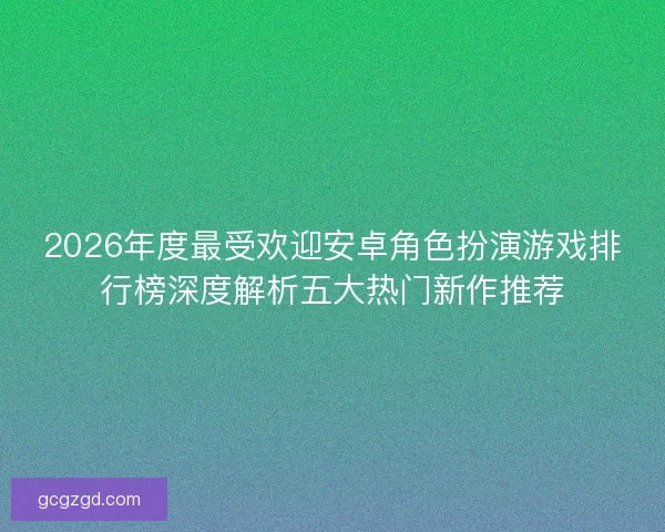 2026年度最受欢迎安卓角色扮演游戏排行榜深度解析五大热门新作推荐
