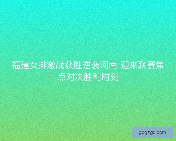 福建女排激战获胜逆袭河南 迎来联赛焦点对决胜利时刻