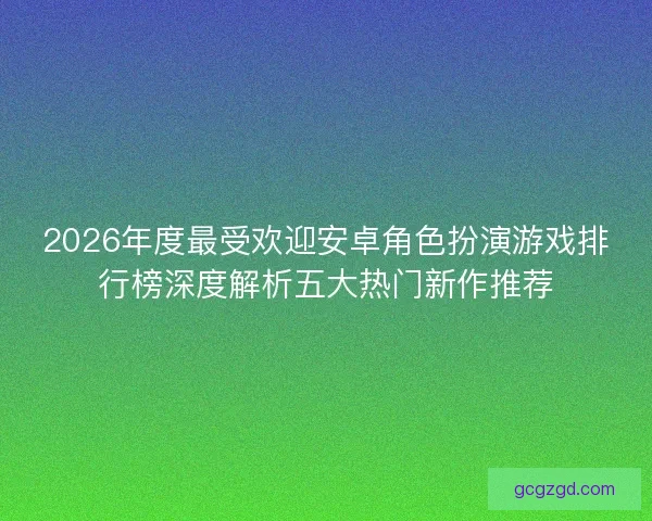 2026年度最受欢迎安卓角色扮演游戏排行榜深度解析五大热门新作推荐