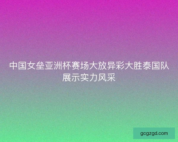 中国女垒亚洲杯赛场大放异彩大胜泰国队展示实力风采